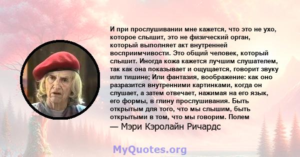 И при прослушивании мне кажется, что это не ухо, которое слышит, это не физический орган, который выполняет акт внутренней восприимчивости. Это общий человек, который слышит. Иногда кожа кажется лучшим слушателем, так