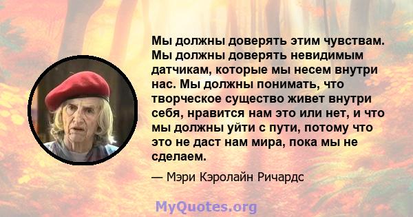 Мы должны доверять этим чувствам. Мы должны доверять невидимым датчикам, которые мы несем внутри нас. Мы должны понимать, что творческое существо живет внутри себя, нравится нам это или нет, и что мы должны уйти с пути, 