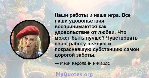 Наши работы и наша игра. Все наши удовольствия воспринимаются как удовольствие от любви. Что может быть лучше? Чувствовать свою работу нежную и покрасневшую субстанцию ​​самой дорогой заботы.