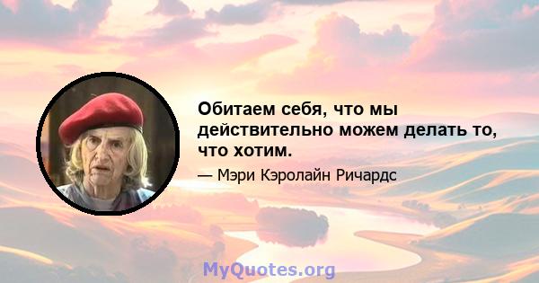 Обитаем себя, что мы действительно можем делать то, что хотим.