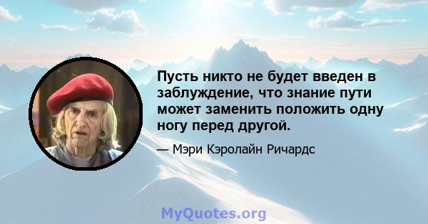 Пусть никто не будет введен в заблуждение, что знание пути может заменить положить одну ногу перед другой.