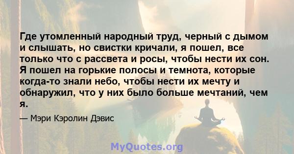 Где утомленный народный труд, черный с дымом и слышать, но свистки кричали, я пошел, все только что с рассвета и росы, чтобы нести их сон. Я пошел на горькие полосы и темнота, которые когда-то знали небо, чтобы нести их 