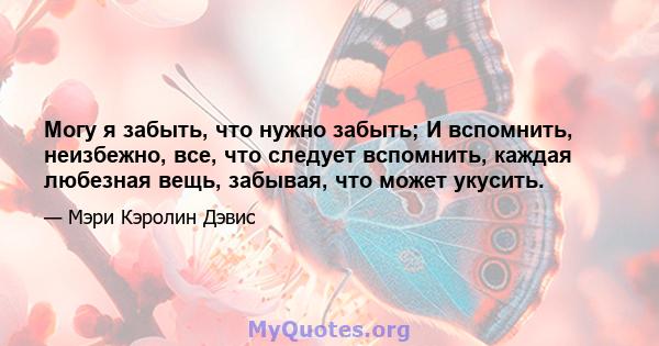 Могу я забыть, что нужно забыть; И вспомнить, неизбежно, все, что следует вспомнить, каждая любезная вещь, забывая, что может укусить.