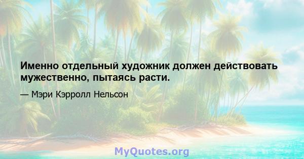 Именно отдельный художник должен действовать мужественно, пытаясь расти.