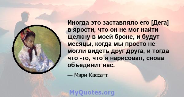 Иногда это заставляло его [Дега] в ярости, что он не мог найти щелкну в моей броне, и будут месяцы, когда мы просто не могли видеть друг друга, и тогда что -то, что я нарисовал, снова объединит нас.