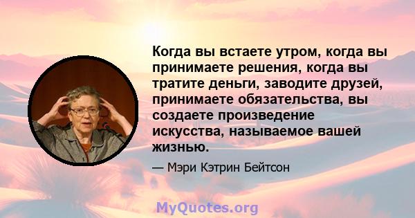 Когда вы встаете утром, когда вы принимаете решения, когда вы тратите деньги, заводите друзей, принимаете обязательства, вы создаете произведение искусства, называемое вашей жизнью.