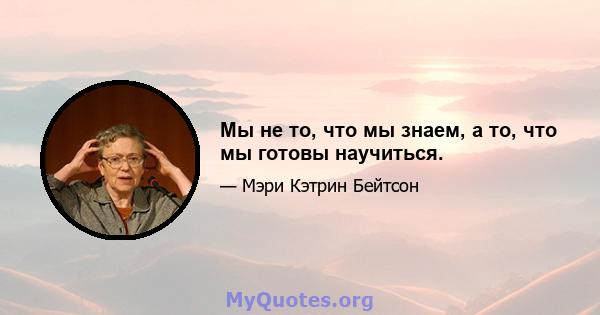 Мы не то, что мы знаем, а то, что мы готовы научиться.