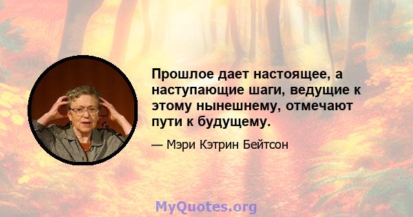 Прошлое дает настоящее, а наступающие шаги, ведущие к этому нынешнему, отмечают пути к будущему.