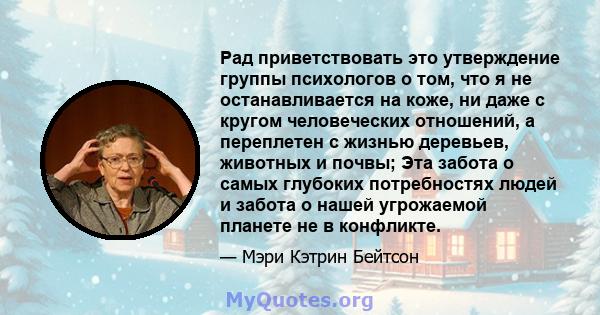 Рад приветствовать это утверждение группы психологов о том, что я не останавливается на коже, ни даже с кругом человеческих отношений, а переплетен с жизнью деревьев, животных и почвы; Эта забота о самых глубоких