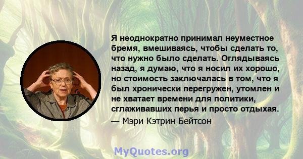 Я неоднократно принимал неуместное бремя, вмешиваясь, чтобы сделать то, что нужно было сделать. Оглядываясь назад, я думаю, что я носил их хорошо, но стоимость заключалась в том, что я был хронически перегружен, утомлен 