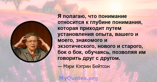 Я полагаю, что понимание относится к глубине понимания, которая приходит путем установления опыта, вашего и моего, знакомого и экзотического, нового и старого, бок о бок, обучаясь, позволяя им говорить друг с другом.