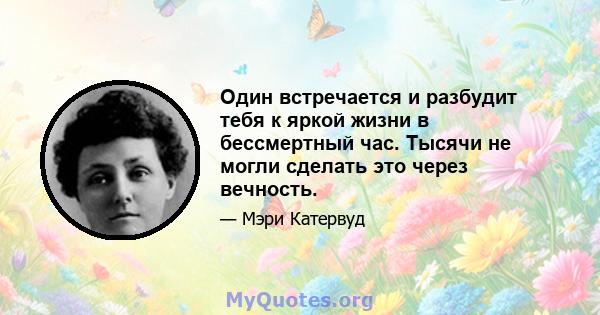 Один встречается и разбудит тебя к яркой жизни в бессмертный час. Тысячи не могли сделать это через вечность.