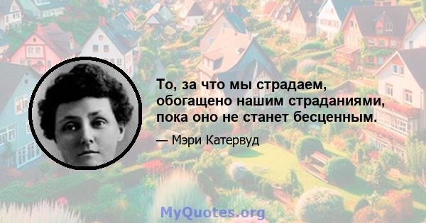 То, за что мы страдаем, обогащено нашим страданиями, пока оно не станет бесценным.