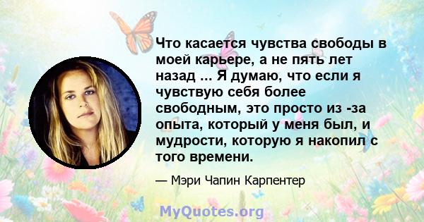 Что касается чувства свободы в моей карьере, а не пять лет назад ... Я думаю, что если я чувствую себя более свободным, это просто из -за опыта, который у меня был, и мудрости, которую я накопил с того времени.