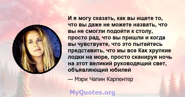 И я могу сказать, как вы ищете то, что вы даже не можете назвать, что вы не смогли подойти к столу, просто рад, что вы пришли и когда вы чувствуете, что это пытайтесь представить, что мы все Как хрупкие лодки на море,