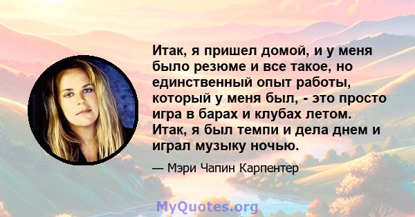 Итак, я пришел домой, и у меня было резюме и все такое, но единственный опыт работы, который у меня был, - это просто игра в барах и клубах летом. Итак, я был темпи и дела днем ​​и играл музыку ночью.