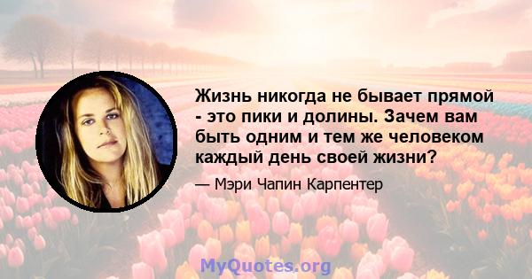 Жизнь никогда не бывает прямой - это пики и долины. Зачем вам быть одним и тем же человеком каждый день своей жизни?