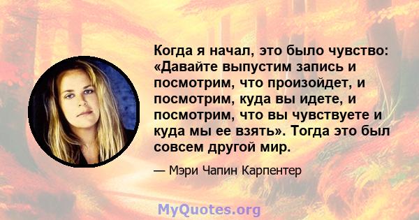 Когда я начал, это было чувство: «Давайте выпустим запись и посмотрим, что произойдет, и посмотрим, куда вы идете, и посмотрим, что вы чувствуете и куда мы ее взять». Тогда это был совсем другой мир.