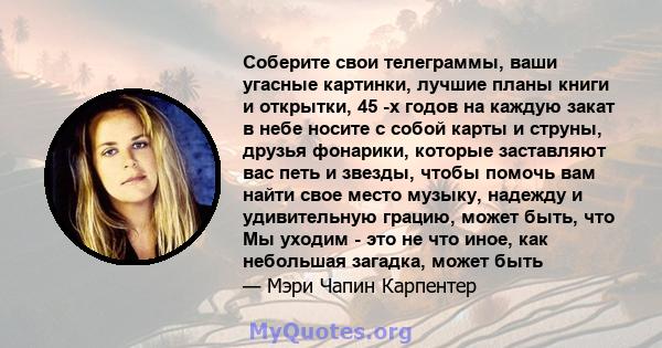 Соберите свои телеграммы, ваши угасные картинки, лучшие планы книги и открытки, 45 -х годов на каждую закат в небе носите с собой карты и струны, друзья фонарики, которые заставляют вас петь и звезды, чтобы помочь вам