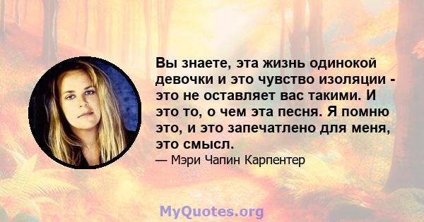 Вы знаете, эта жизнь одинокой девочки и это чувство изоляции - это не оставляет вас такими. И это то, о чем эта песня. Я помню это, и это запечатлено для меня, это смысл.