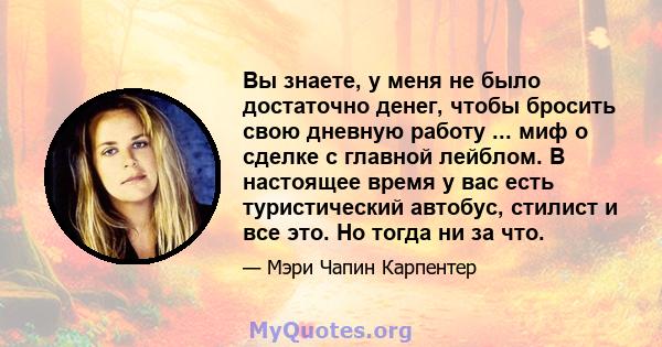 Вы знаете, у меня не было достаточно денег, чтобы бросить свою дневную работу ... миф о сделке с главной лейблом. В настоящее время у вас есть туристический автобус, стилист и все это. Но тогда ни за что.