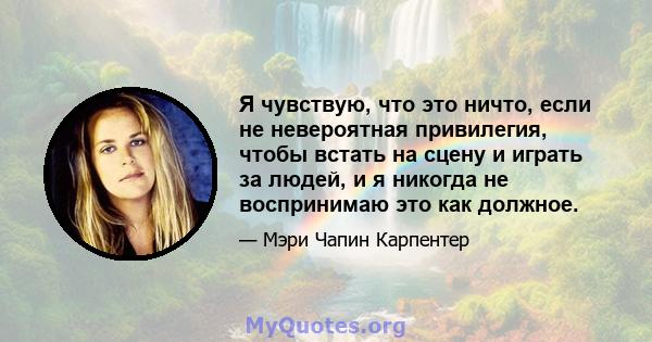 Я чувствую, что это ничто, если не невероятная привилегия, чтобы встать на сцену и играть за людей, и я никогда не воспринимаю это как должное.