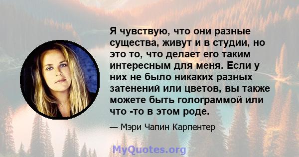 Я чувствую, что они разные существа, живут и в студии, но это то, что делает его таким интересным для меня. Если у них не было никаких разных затенений или цветов, вы также можете быть голограммой или что -то в этом