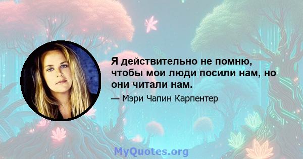 Я действительно не помню, чтобы мои люди посили нам, но они читали нам.