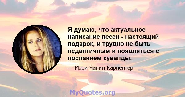 Я думаю, что актуальное написание песен - настоящий подарок, и трудно не быть педантичным и появляться с посланием кувалды.