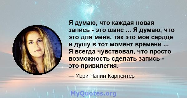 Я думаю, что каждая новая запись - это шанс ... Я думаю, что это для меня, так это мое сердце и душу в тот момент времени ... Я всегда чувствовал, что просто возможность сделать запись - это привилегия.