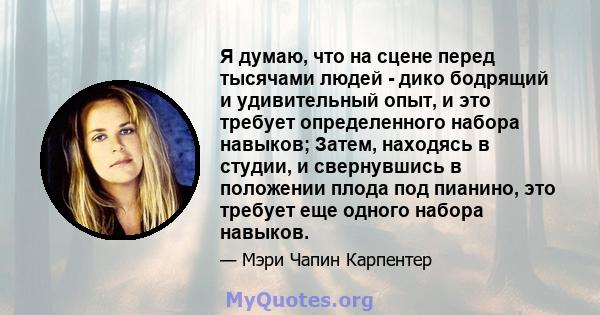 Я думаю, что на сцене перед тысячами людей - дико бодрящий и удивительный опыт, и это требует определенного набора навыков; Затем, находясь в студии, и свернувшись в положении плода под пианино, это требует еще одного