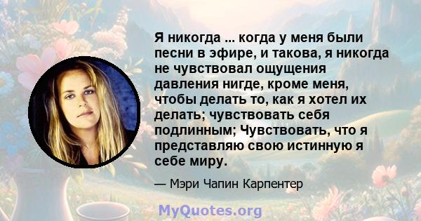 Я никогда ... когда у меня были песни в эфире, и такова, я никогда не чувствовал ощущения давления нигде, кроме меня, чтобы делать то, как я хотел их делать; чувствовать себя подлинным; Чувствовать, что я представляю