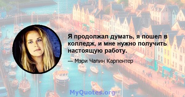 Я продолжал думать, я пошел в колледж, и мне нужно получить настоящую работу.