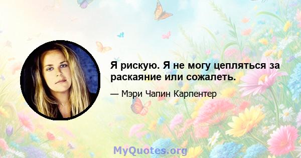 Я рискую. Я не могу цепляться за раскаяние или сожалеть.