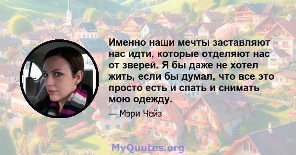 Именно наши мечты заставляют нас идти, которые отделяют нас от зверей. Я бы даже не хотел жить, если бы думал, что все это просто есть и спать и снимать мою одежду.