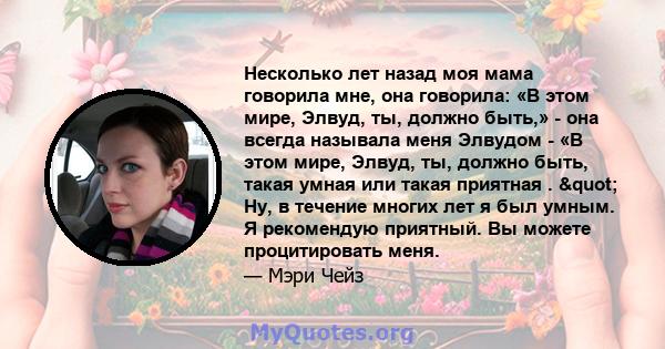 Несколько лет назад моя мама говорила мне, она говорила: «В этом мире, Элвуд, ты, должно быть,» - она ​​всегда называла меня Элвудом - «В этом мире, Элвуд, ты, должно быть, такая умная или такая приятная . " Ну, в