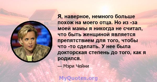 Я, наверное, немного больше похож на моего отца. Но из -за моей мамы я никогда не считал, что быть женщиной является препятствием для того, чтобы что -то сделать. У нее была докторская степень до того, как я родился.