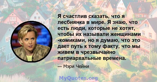 Я счастлив сказать, что я лесбиянка в мире. Я знаю, что есть люди, которые не хотят, чтобы их называли женщинами -комиками, но я думаю, что это дает путь к тому факту, что мы живем в чрезвычайно патриархальные времена.