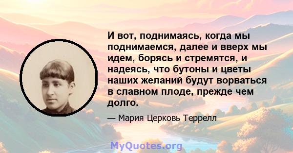 И вот, поднимаясь, когда мы поднимаемся, далее и вверх мы идем, борясь и стремятся, и надеясь, что бутоны и цветы наших желаний будут ворваться в славном плоде, прежде чем долго.