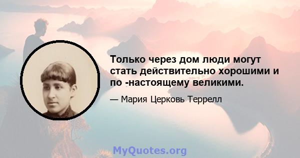 Только через дом люди могут стать действительно хорошими и по -настоящему великими.