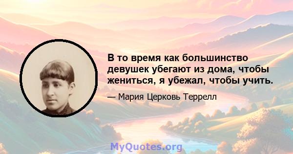 В то время как большинство девушек убегают из дома, чтобы жениться, я убежал, чтобы учить.