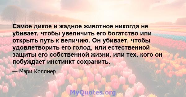 Самое дикое и жадное животное никогда не убивает, чтобы увеличить его богатство или открыть путь к величию. Он убивает, чтобы удовлетворить его голод, или естественной защиты его собственной жизни, или тех, кого он