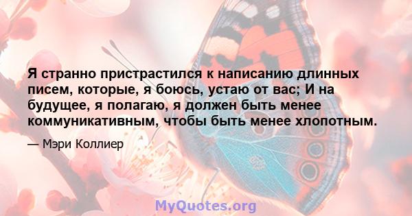 Я странно пристрастился к написанию длинных писем, которые, я боюсь, устаю от вас; И на будущее, я полагаю, я должен быть менее коммуникативным, чтобы быть менее хлопотным.