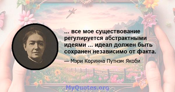 ... все мое существование регулируется абстрактными идеями ... идеал должен быть сохранен независимо от факта.