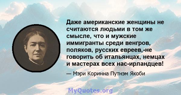 Даже американские женщины не считаются людьми в том же смысле, что и мужские иммигранты среди венгров, поляков, русских евреев,-не говорить об итальянцах, немцах и мастерах всех нас-ирландцев!