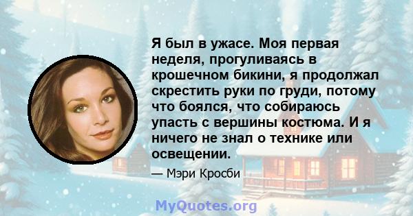 Я был в ужасе. Моя первая неделя, прогуливаясь в крошечном бикини, я продолжал скрестить руки по груди, потому что боялся, что собираюсь упасть с вершины костюма. И я ничего не знал о технике или освещении.