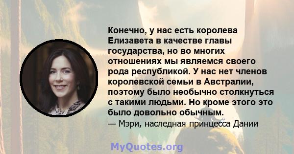 Конечно, у нас есть королева Елизавета в качестве главы государства, но во многих отношениях мы являемся своего рода республикой. У нас нет членов королевской семьи в Австралии, поэтому было необычно столкнуться с