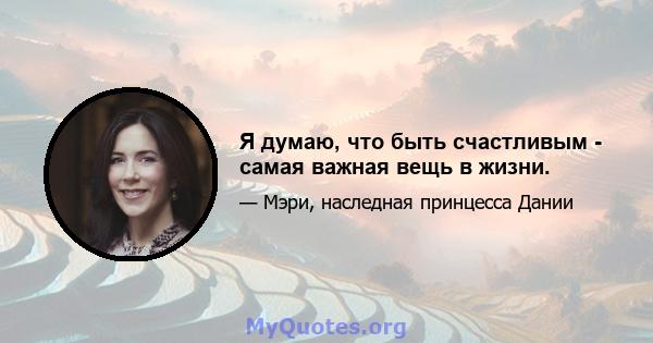 Я думаю, что быть счастливым - самая важная вещь в жизни.