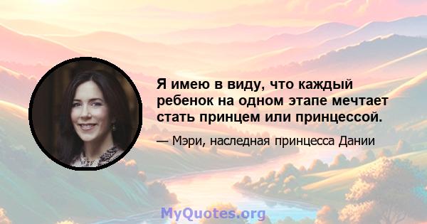 Я имею в виду, что каждый ребенок на одном этапе мечтает стать принцем или принцессой.