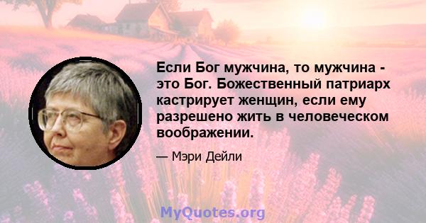 Если Бог мужчина, то мужчина - это Бог. Божественный патриарх кастрирует женщин, если ему разрешено жить в человеческом воображении.